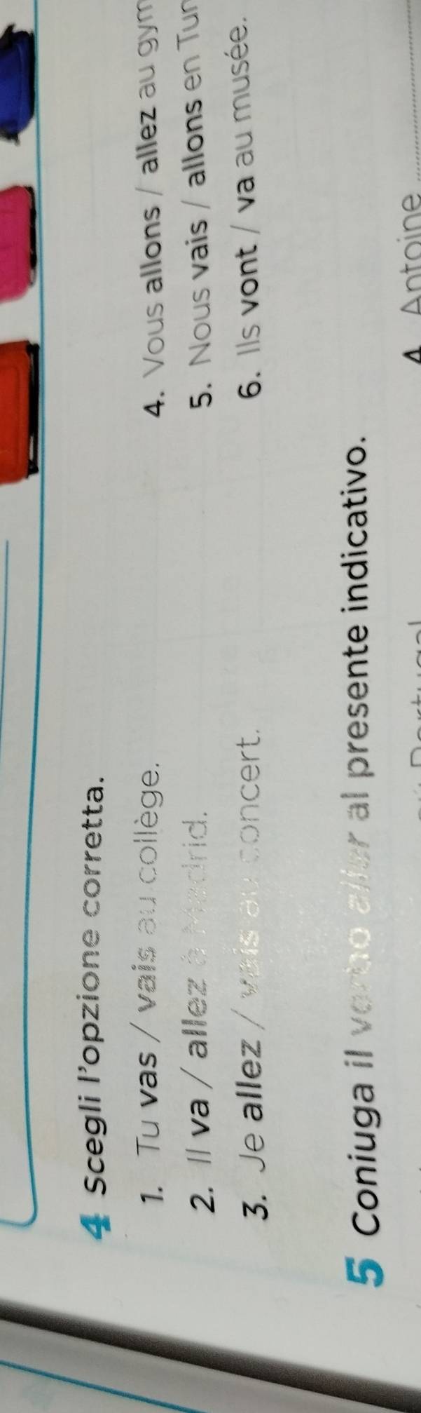 Scegli l’opzione corretta. 
1. Tu vas / vais au collège. 4. Vous allons / allez au gym 
2. Il va / allez à Madrid. 5. Nous vais / allons en Tun 
3. Je allez / vais au concert. 6. Ils vont / va au musée. 
5 Coniuga il verbo aller al presente indicativo. 
A Antoine_