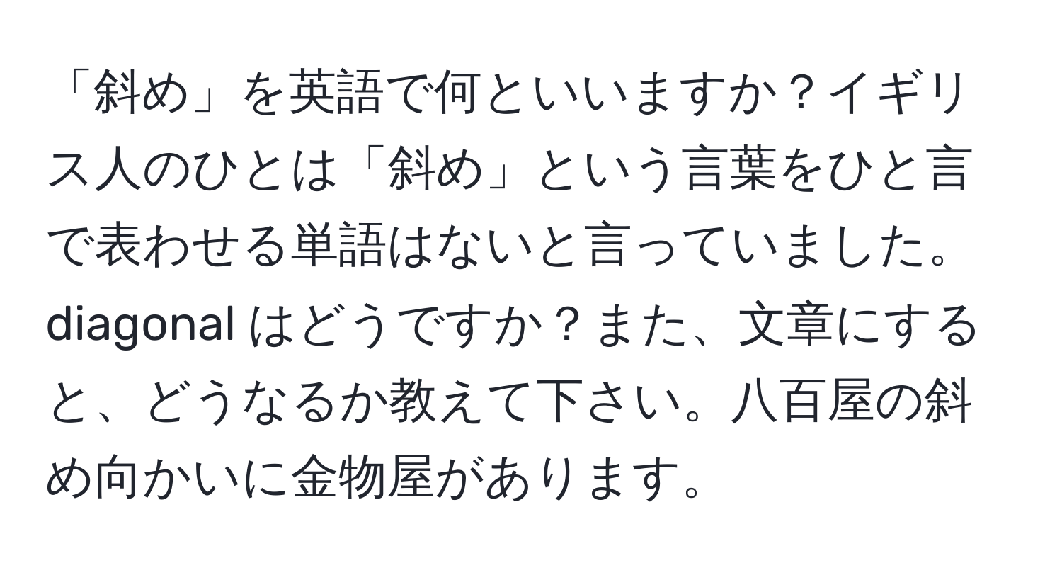 「斜め」を英語で何といいますか？イギリス人のひとは「斜め」という言葉をひと言で表わせる単語はないと言っていました。diagonal はどうですか？また、文章にすると、どうなるか教えて下さい。八百屋の斜め向かいに金物屋があります。