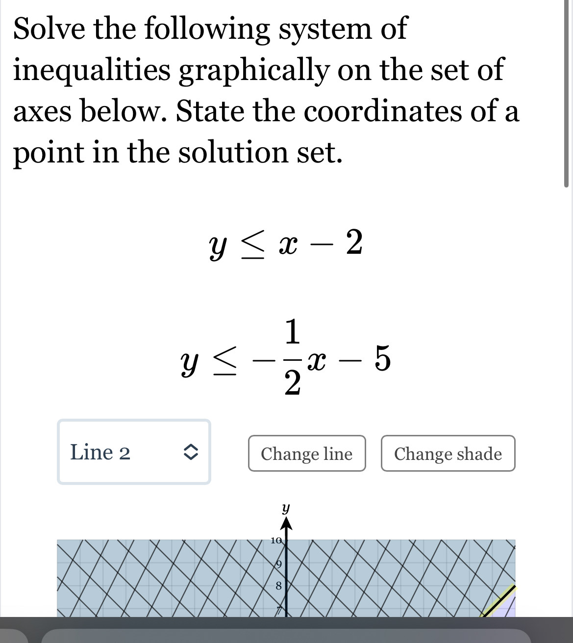 Solve the following system of
inequalities graphically on the set of
axes below. State the coordinates of a
point in the solution set.
y≤ x-2
y≤ - 1/2 x-5
Line 2 Change line Change shade