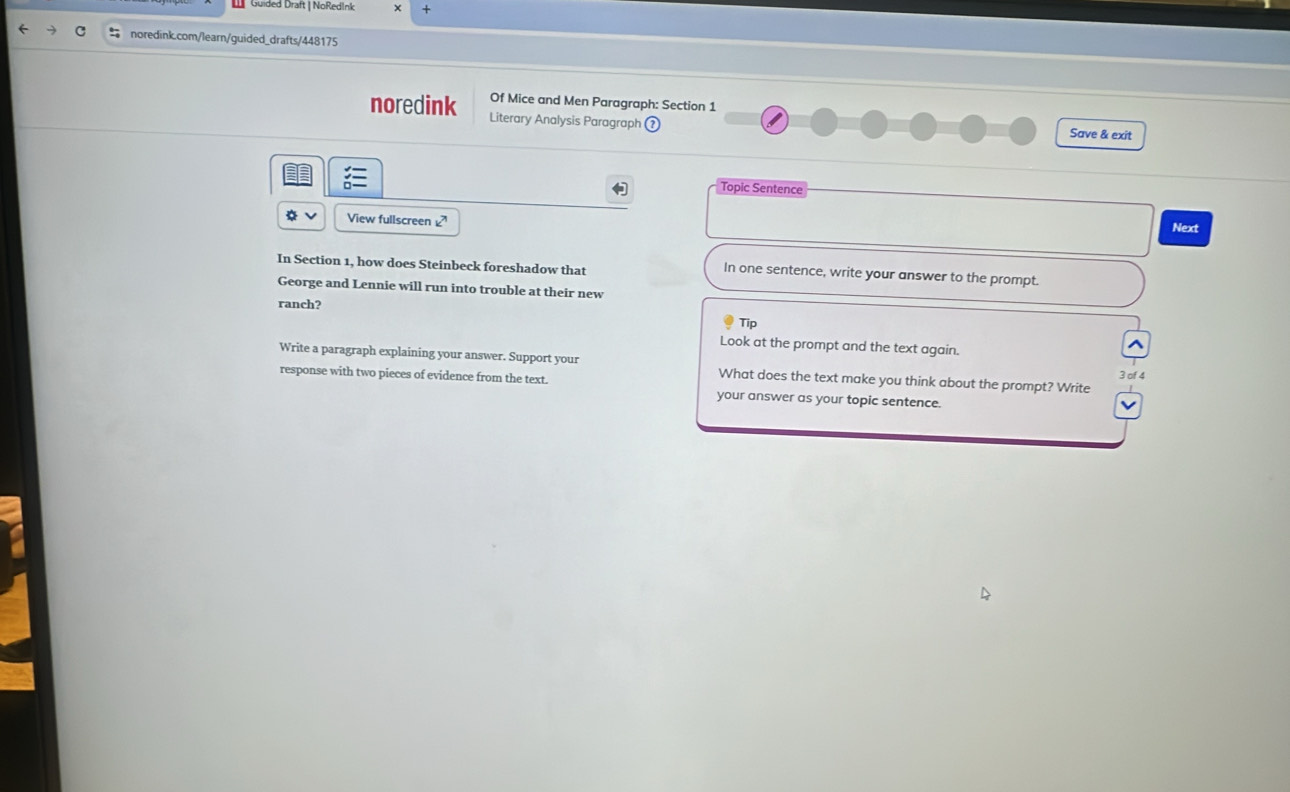 Güided Draft | NoRedInk 
noredink.com/learn/guided_drafts/448175 
Of Mice and Men Paragraph: Section 1 
noredink Literary Analysis Paragraph Save & exit 
Topic Sentence 
View fullscreen Next 
In Section 1, how does Steinbeck foreshadow that 
In one sentence, write your answer to the prompt. 
George and Lennie will run into trouble at their new 
ranch? 
Tip 
Look at the prompt and the text again. 
Write a paragraph explaining your answer. Support your What does the text make you think about the prompt? Write 
3 of 4 
response with two pieces of evidence from the text. your answer as your topic sentence.