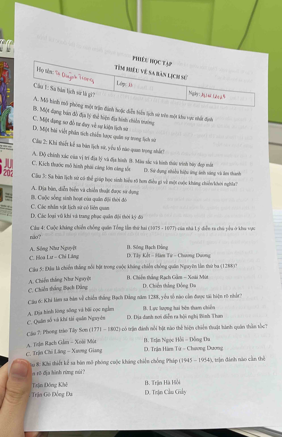 a
Phiéu học tập
Tìm hiệu vẻ sa bàn lịch sử
Họ tên:  ạ uy    at
Lớp: λn Ngày: Ml02 12025
Câu 1: Sa bản lịch sử là gì?
A. Mô hình mô phóng một trận đánh hoặc diễn biến lịch sứ trên một khu vực nhất định
B. Một dạng bản đồ địa lý thể hiện địa hình chiến trường
C. Một dạng sơ đồ tư duy về sự kiện lịch sử
D. Một bài viết phân tích chiến lược quân sự trong lịch sử
Câu 2: Khi thiết kế sa bàn lịch sử, yếu tố nào quan trọng nhất?
A. Độ chính xác của vị trí địa lý và địa hình B. Màu sắc và hình thức trình bày đẹp mắt
JUI C. Kích thước mô hình phải cảng lớn cảng tốt D. Sử dụng nhiều hiệu ứng ánh sáng và âm thanh
202  Câu 3: Sa bàn lịch sử có thể giúp học sinh hiều rõ hơn điều gì về một cuộc kháng chiến/khởi nghĩa?
A. Địa bàn, diễn biến và chiến thuật được sử dụng
B. Cuộc sống sinh hoạt của quân đội thời đó
C. Các nhân vật lịch sử có liên quan
D. Các loại vũ khí và trang phục quân đội thời kỳ đó
Câu 4: Cuộc kháng chiến chống quân Tống lần thứ hai (1075 - 1077) của nhà Lý diễn ra chủ yếu ở khu vực
nào?
A. Sông Như Nguyệt B. Sông Bạch Đằng
C. Hoa Lư - Chi Lăng D. Tây Kết - Hàm Tử - Chương Dương
Câu 5: Đâu là chiến thắng nổi bật trong cuộc kháng chiến chống quân Nguyên lần thứ ba (1288)?
A. Chiến thắng Như Nguyệt B. Chiến thắng Rạch Gầm - Xoài Mút
C. Chiến thắng Bạch Đằng
D. Chiến thắng Đống Đa
Câu 6: Khi làm sa bản về chiến thắng Bạch Đằng năm 1288, yếu tố nào cần được tái hiện rõ nhất?
A. Địa hình lòng sông và bãi cọc ngầm B. Lực lượng hai bên tham chiến
C. Quân số và khí tài quân Nguyên D. Địa danh nơi diễn ra hội nghị Bình Than
Câu 7: Phong trào Tây Sơn (1771 - 1802) có trận đánh nổi bật nào thể hiện chiến thuật hành quân thần tốc?
A. Trận Rạch Gầm - Xoài Mút B. Trận Ngọc Hồi - Đống Đa
C. Trận Chi Lăng - Xương Giang  D. Trận Hàm Tử - Chương Dương
u 8: Khi thiết kế sa bản mô phỏng cuộc kháng chiến chống Pháp (1945 - 1954), trận đánh nào cần thể
n rõ địa hình rừng núi?
Trận Đông Khê B. Trận Hà Hồi
Trận Gò Đống Đa D. Trận Cầu Giấy
