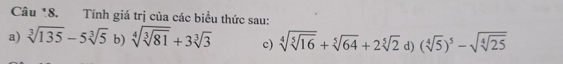 Tính giá trị của các biểu thức sau: 
a) sqrt[3](135)-5sqrt[3](5) b) sqrt[4](sqrt [3]81)+3sqrt[3](3) (sqrt[4](5))^5-sqrt(sqrt [4]25)
c) sqrt[4](sqrt [5]16)+sqrt[5](64)+2sqrt[5](2) d)