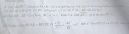 ( lám tròn méi) 
2. Cho △ ABC vuōng tại A(AB có đường cao AH. Qua B vẽ đường tháng song bóng 
với AC cát AH tại D. Kẻ DK vuống góc với AC(K∈ AC) , BC cất DK tại 1. 
=) Cho biết AB=2sqrt(3)cm; AC=6cm. Tinh AH, tan overline ABC và số đo góc overline BCA
bị Chứng minh AHAD=BH.BC yà  DK^2/BC^2 + AK^2/BI^2 =1 Bài 6: Tìm GTLN và GTNN đ