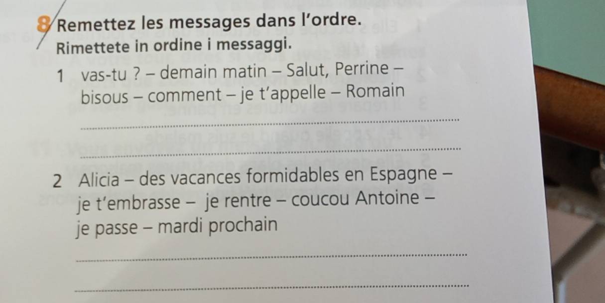 Remettez les messages dans l’ordre. 
Rimettete in ordine i messaggi. 
1 vas-tu ? - demain matin - Salut, Perrine - 
bisous - comment - je t’appelle - Romain 
_ 
_ 
2 Alicia - des vacances formidables en Espagne - 
je t’embrasse - je rentre - coucou Antoine - 
je passe - mardi prochain 
_ 
_