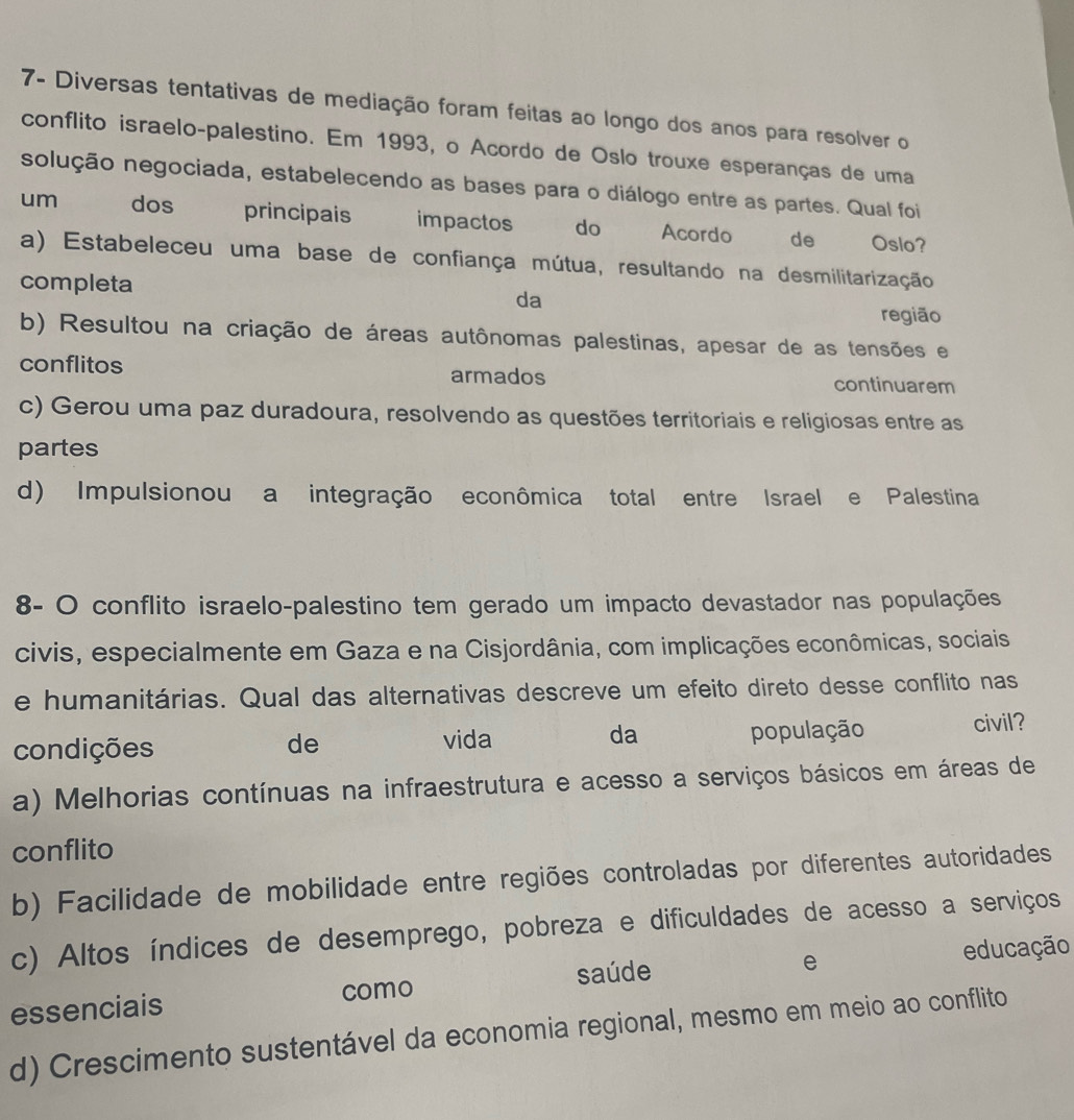 7- Diversas tentativas de mediação foram feitas ao longo dos anos para resolver o
conflito israelo-palestino. Em 1993, o Acordo de Oslo trouxe esperanças de uma
solução negociada, estabelecendo as bases para o diálogo entre as partes. Qual foi
um dos principais impactos do ent ad Acordo de Oslo?
a) Estabeleceu uma base de confiança mútua, resultando na desmilitarização
completa
da
região
b) Resultou na criação de áreas autônomas palestinas, apesar de as tensões e
conflitos armados continuarem
c) Gerou uma paz duradoura, resolvendo as questões territoriais e religiosas entre as
partes
d) Impulsionou a integração econômica total entre Israel e Palestina
8- O conflito israelo-palestino tem gerado um impacto devastador nas populações
civis, especialmente em Gaza e na Cisjordânia, com implicações econômicas, sociais
e humanitárias. Qual das alternativas descreve um efeito direto desse conflito nas
condições população civil?
de vida da
a) Melhorias contínuas na infraestrutura e acesso a serviços básicos em áreas de
conflito
b) Facilidade de mobilidade entre regiões controladas por diferentes autoridades
c) Altos índices de desemprego, pobreza e dificuldades de acesso a serviços
e
essenciais como saúde educação
d) Crescimento sustentável da economia regional, mesmo em meio ao conflito