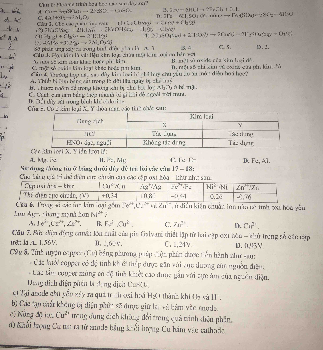 Phương trình hoá học nào sau đây sai?
A. Cu+Fe_2(SO_4)_3to 2FeSO_4+CuSO_4
B. 2Fe+6HClto 2FeCl_3+3H_2
C. 4Al+3O_2to 2Al_2O_3 đặc nóng → Fe_2(SO_4)_3+3SO_2+6H_2O
D. 2Fe+6H_2SO_4
Câu 2. Cho các phản ứng sau: (1) CuCl_2(aq)to Cu(s)+Cl_2(g)
(2) 2NaCl(aq)+2H_2O(l)to 2NaOH(aq)+H_2(g)+Cl_2(g)
(3) H_2(g)+Cl_2(g)to 2HCl(g) (4) 2CuSO_4(aq)+2H_2O(l)to 2Cu(s)+2H_2SO_4(aq)+O_2(g)
(5) 4Al(s)+302(g)to 2Al_2O_3(s)
Số phản ứng xảy ra trong bình điện phân là A. 3. B. 4. C. 5. D. 2.
Câu 3. Hợp kim là vật liệu kim loại chứa một kim loại cơ bản với
A. một số kim loại khác hoặc phi kim. B. một số oxide của kim loại đó.
C. một số oxide kim loại khác hoặc phi kim. D. một số phi kim và oxide của phi kim đó.
Câu 4. Trường hợp nào sau đây kim loại bị phá huý chủ yếu do ăn mòn điện hoá học?
A. Thiết bị làm bằng sắt trong lò đốt lâu ngày bị phá huỷ.
B. Thước nhôm để trong không khí bị phủ bởi lớp Al_2O_3 ở bề mặt.
C. Cánh cửa làm bằng thép nhanh bị gì khi để ngoài trời mưa.
D. Đốt dây sắt trong bình khí chlorine.
Câu 5. Có 2 kim loại X, Y thỏa mãn các tính chất sau:
A. Mg, Fe. B. Fe, Mg. C. Fe, Cr. D. Fe, Al.
Sử dụng thông tin ở bảng dưới đây để trả lời các câu 17 - 18:
Cho bảng giá trị thế điện cực chuẩn của các cặp oxi hóa - khử như sau:
rong số các ion kim loại gồm Fe^(2+),Cu^(2+) và Zn^(2+) T, ở điều kiện chuẩn ion nào có tính oxi hóa yếu
hơn Ag+, nhưng mạnh hơn Ni^(2+) ?
A. Fe^(2+),Cu^(2+),Zn^(2+). B. Fe^(2+),Cu^(2+). C. Zn^(2+). D. Cu^(2+).
Câu 7. Sức điện động chuẩn lớn nhất của pin Galvani thiết lập từ hai cặp oxi hóa - khử trong số các cặp
trên là A. 1,56V. B. 1,60V. C. 1,24V. D. 0,93V.
Câu 8. Tinh luyện copper (Cu) bằng phương pháp điện phân được tiến hành như sau:
- Các khối copper có độ tinh khiết thấp được gắn với cực dương của nguồn điện;
- Các tấm copper mỏng có độ tinh khiết cao được gắn với cực âm của nguồn điện.
Dung dịch điện phân là dung dịch CuSO_4.
a) Tại anode chủ yếu xảy ra quá trình oxi hoá H_2O thành khí O_2 và H^+.
b) Các tạp chất không bị điện phân sẽ được giữ lại và bám vào anode.
c) Nồng độ ion Cu^(2+) trong dung dịch không đổi trong quá trình điện phân.
d) Khối lượng Cu tan ra từ anode bằng khối lượng Cu bám vào cathode.