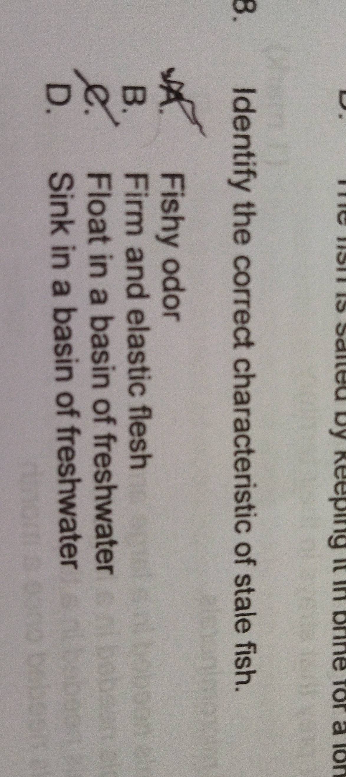 saited by keeping it in bline for a lor 
8. Identify the correct characteristic of stale fish.
A. Fishy odor
B. Firm and elastic flesh
C. Float in a basin of freshwater
D. Sink in a basin of freshwater