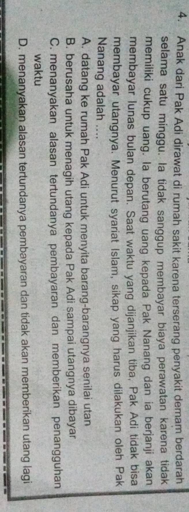 Anak dari Pak Adi dirawat di rumah sakit karena terserang penyakit demam berdarah
selama satu minggu. la tidak sanggup membayar biaya perawatan karena tidak
memiliki cukup uang. la berutang uang kepada Pak Nanang dan ia berjanji akan
membayar lunas bulan depan. Saat waktu yang dijanjikan tiba, Pak Adi tidak bisa
membayar utangnya. Menurut syariat Islam, sikap yang harus dilakukan oleh Pak
Nanang adalah ....
A. datang ke rumah Pak Adi untuk menyita barang-barangnya senilai utan
B. berusaha untuk menagih utang kepada Pak Adi sampai utangnya dibayar
C. menanyakan alasan tertundanya pembayaran dan memberikan penangguhan
waktu
D. menanyakan alasan tertundanya pembayaran dan tidak akan memberikan utang lagi