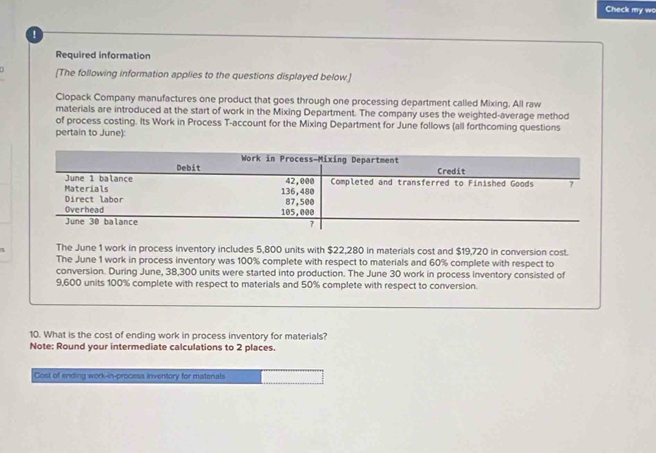 Check my wo 
! 
Required information 
[The following information applies to the questions displayed below.] 
Clopack Company manufactures one product that goes through one processing department called Mixing. All raw 
materials are introduced at the start of work in the Mixing Department. The company uses the weighted-average method 
of process costing. Its Work in Process T-account for the Mixing Department for June follows (all forthcoming questions 
pertain to June): 
5 The June 1 work in process inventory includes 5,800 units with $22,280 in materials cost and $19,720 in conversion cost. 
The June 1 work in process inventory was 100% complete with respect to materials and 60% complete with respect to 
conversion. During June, 38,300 units were started into production. The June 30 work in process inventory consisted of
9,600 units 100% complete with respect to materials and 50% complete with respect to conversion. 
10. What is the cost of ending work in process inventory for materials? 
Note: Round your intermediate calculations to 2 places. 
Cost of ending work-in-process inventory for materals