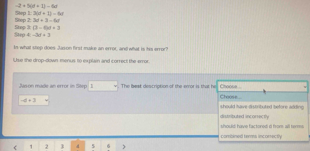 -2+5(d+1)-6d
Step 1: 3(d+1)-6d
Step 2: 3d+3-6d
Step 3: (3-6)d+3
Step 4: -3d+3
In what step does Jason first make an error, and what is his error?
Use the drop-down menus to explain and correct the error.
Jason made an error in Step 1. The best description of the error is that he Choose...
Choose...
-d+3
should have distributed before adding
distributed incorrectly
should have factored d from all terms
combined terms incorrectly
< <tex>1 2 3 4 5 6