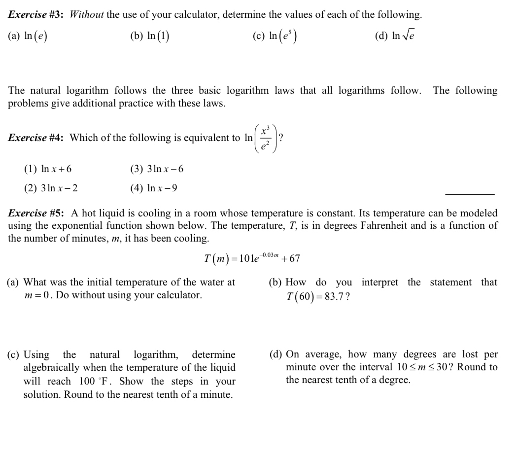 Exercise #3: Without the use of your calculator, determine the values of each of the following.
(a) ln (e) (b) ln (1) (c) ln (e^5) (d) ln sqrt(e)
The natural logarithm follows the three basic logarithm laws that all logarithms follow. The following
problems give additional practice with these laws.
Exercise #4: Which of the following is equivalent to ln ( x^3/e^2 ) ?
(1) ln x+6 (3) 3ln x-6
(2) 3ln x-2 (4) ln x-9
Exercise #5: A hot liquid is cooling in a room whose temperature is constant. Its temperature can be modeled
using the exponential function shown below. The temperature, T, is in degrees Fahrenheit and is a function of
the number of minutes, m, it has been cooling.
T(m)=101e^(-0.03m)+67
(a) What was the initial temperature of the water at (b) How do you interpret the statement that
m=0. Do without using your calculator. ?
T(60)=83.7
(c) Using the natural logarithm, determine (d) On average, how many degrees are lost per
algebraically when the temperature of the liquid minute over the interval 10≤ m≤ 30 ? Round to
will reach 100°F. Show the steps in your the nearest tenth of a degree.
solution. Round to the nearest tenth of a minute.