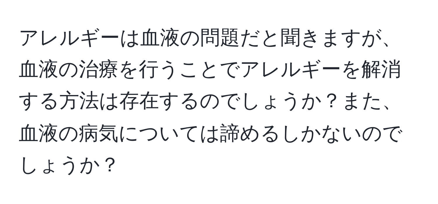 アレルギーは血液の問題だと聞きますが、血液の治療を行うことでアレルギーを解消する方法は存在するのでしょうか？また、血液の病気については諦めるしかないのでしょうか？