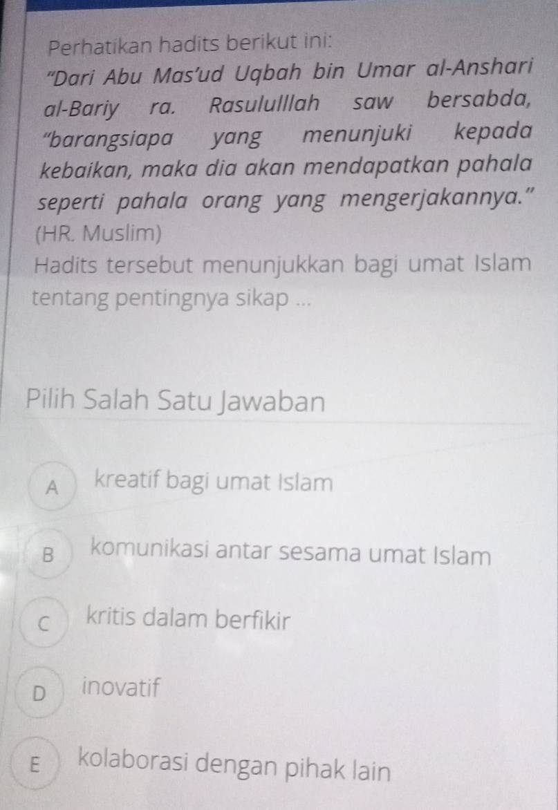 Perhatikan hadits berikut ini:
“Dari Abu Mas’ud Uqbah bin Umar al-Anshari
al-Bariy ra. Rasululllah saw bersabda,
“barangsiapa yang menunjuki kepada
kebaikan, maka dia akan mendapatkan pahala
seperti pahala orang yang mengerjakannya.”
(HR. Muslim)
Hadits tersebut menunjukkan bagi umat Islam
tentang pentingnya sikap ...
Pilih Salah Satu Jawaban
A kreatif bagi umat Islam
B komunikasi antar sesama umat Islam
cì kritis dalam berfikir
D inovatif
E kolaborasi dengan pihak lain