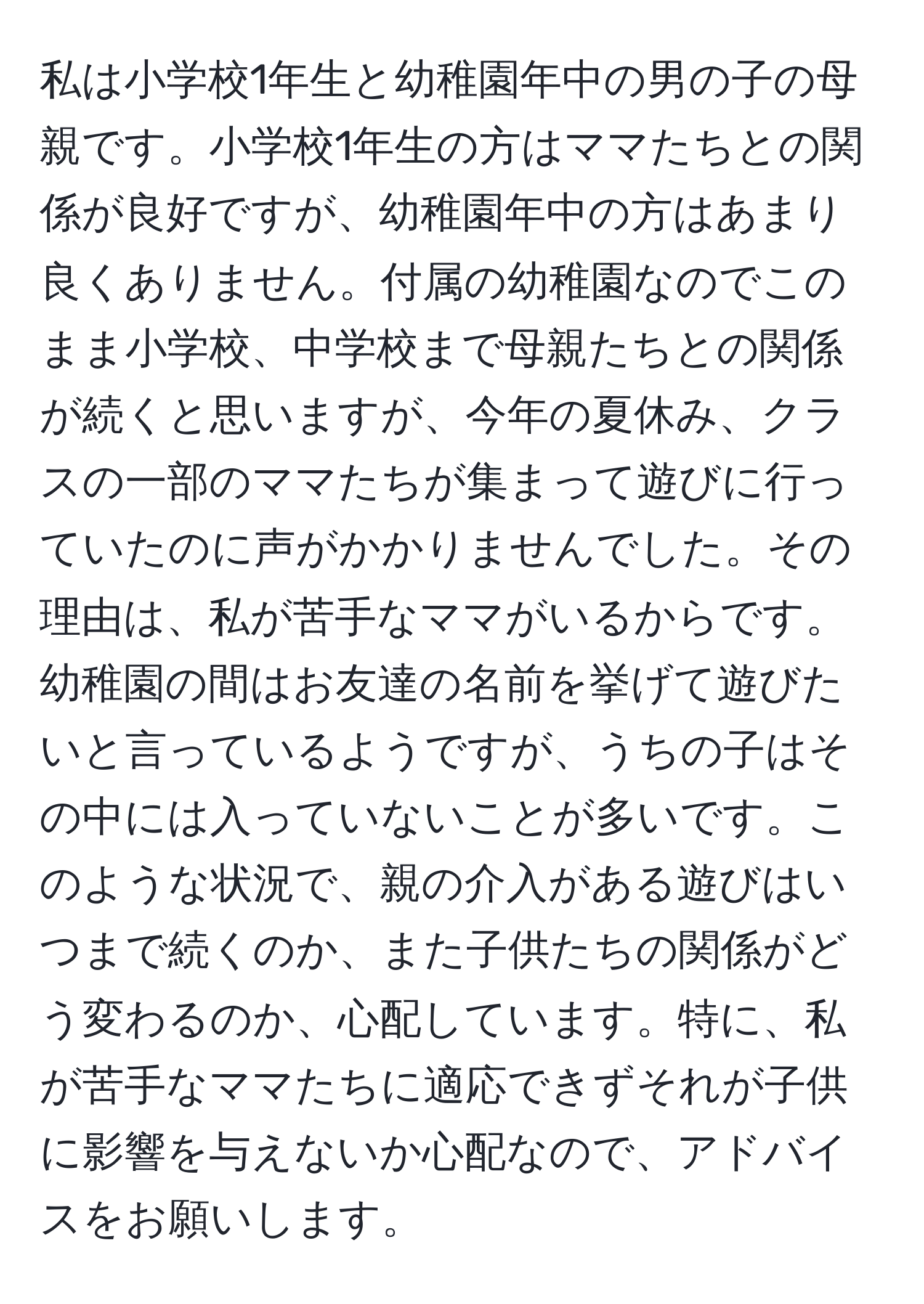 私は小学校1年生と幼稚園年中の男の子の母親です。小学校1年生の方はママたちとの関係が良好ですが、幼稚園年中の方はあまり良くありません。付属の幼稚園なのでこのまま小学校、中学校まで母親たちとの関係が続くと思いますが、今年の夏休み、クラスの一部のママたちが集まって遊びに行っていたのに声がかかりませんでした。その理由は、私が苦手なママがいるからです。幼稚園の間はお友達の名前を挙げて遊びたいと言っているようですが、うちの子はその中には入っていないことが多いです。このような状況で、親の介入がある遊びはいつまで続くのか、また子供たちの関係がどう変わるのか、心配しています。特に、私が苦手なママたちに適応できずそれが子供に影響を与えないか心配なので、アドバイスをお願いします。