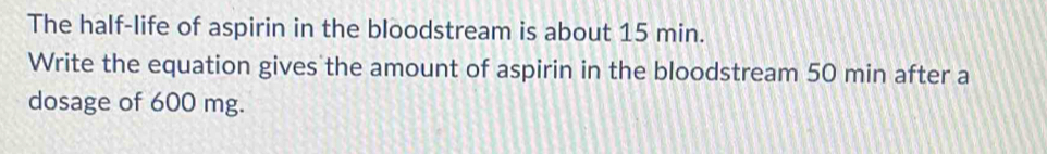 The half-life of aspirin in the bloodstream is about 15 min. 
Write the equation gives the amount of aspirin in the bloodstream 50 min after a 
dosage of 600 mg.