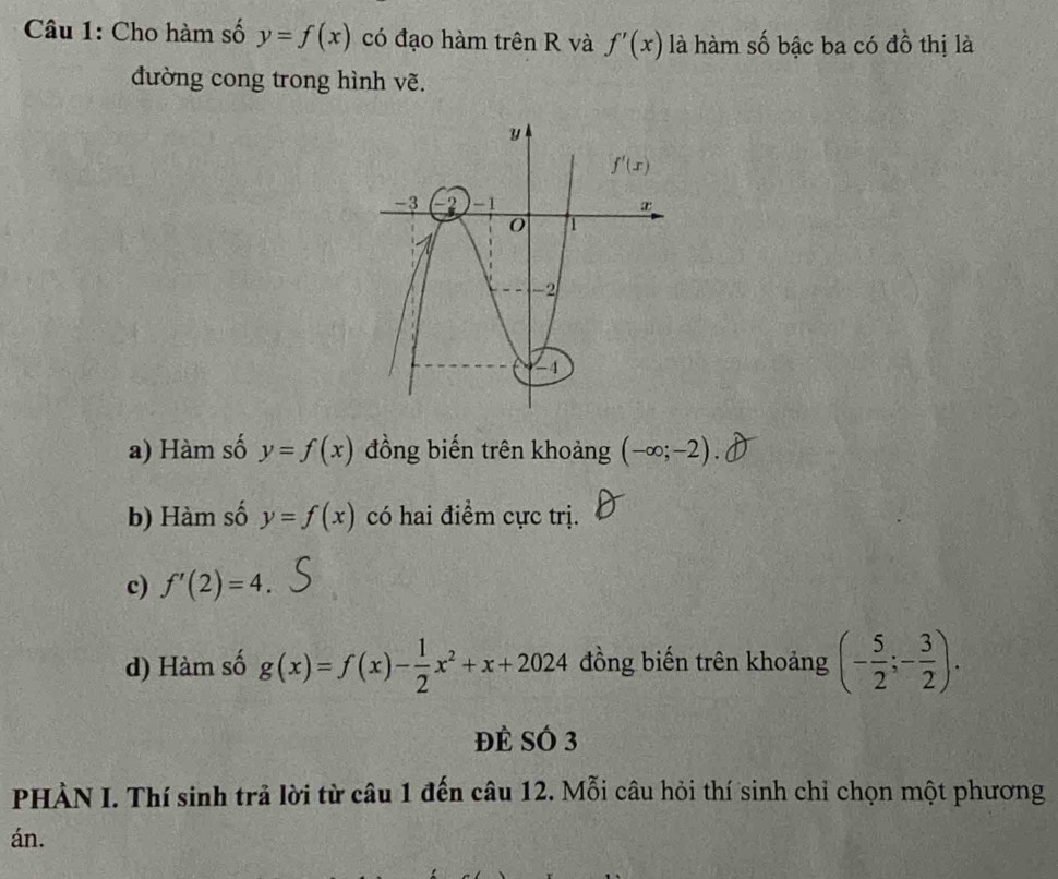 Cho hàm số y=f(x) có đạo hàm trên R và f'(x) là hàm số bậc ba có đồ thị là
đường cong trong hình vẽ.
a) Hàm số y=f(x) đồng biến trên khoảng (-∈fty ;-2).
b) Hàm số y=f(x) có hai điểm cực trị.
c) f'(2)=4.
d) Hàm số g(x)=f(x)- 1/2 x^2+x+2024 đồng biến trên khoảng (- 5/2 ;- 3/2 ).
Đề SÓ 3
PHÀN I. Thí sinh trả lời từ câu 1 đến câu 12. Mỗi câu hỏi thí sinh chỉ chọn một phương
án.