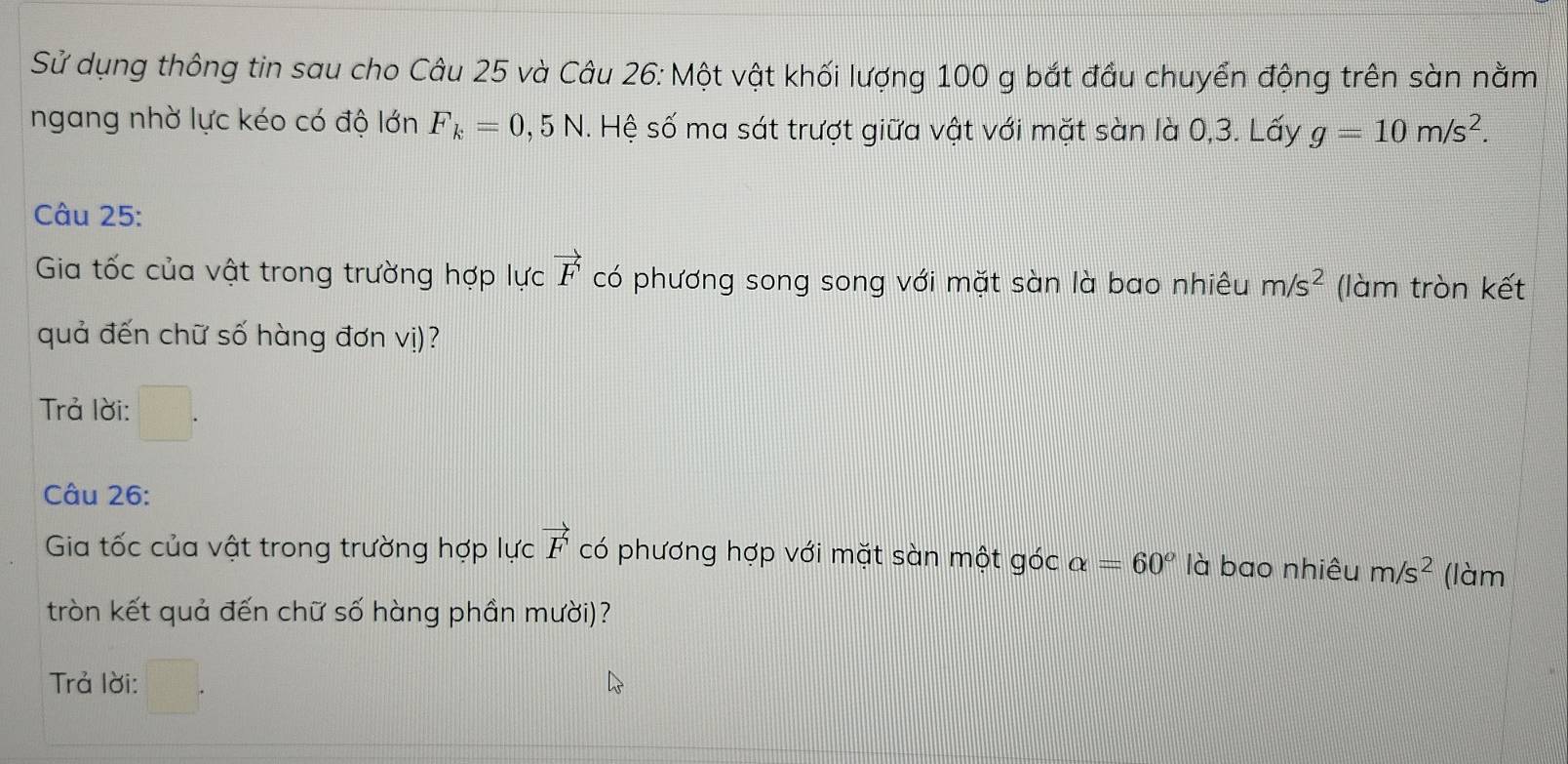 Sử dụng thông tin sau cho Câu 25 và Câu 26: Một vật khối lượng 100 g bắt đầu chuyển động trên sàn nằm 
ngang nhờ lực kéo có độ lớn F_k=0,5N. Hệ số ma sát trượt giữa vật với mặt sàn là 0, 3. Lấy g=10m/s^2. 
Câu 25: 
Gia tốc của vật trong trường hợp lực vector F có phương song song với mặt sàn là bao nhiêu m/s^2 (làm tròn kết 
quả đến chữ số hàng đơn vị)? 
Trả lời: 
Câu 26: 
Gia tốc của vật trong trường hợp lực vector F có phương hợp với mặt sàn một góc alpha =60^o là bao nhiêu m/s^2 (làm 
tròn kết quả đến chữ số hàng phần mười)? 
Trả lời: