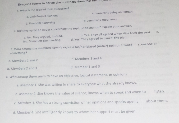 Everyone listens to her as she convinces them that the pluj
1. What is the topic of their discussion?
a. Club Project Planning c. Jennifer’s being an llonggo
b. Financial Reporting d. Jennifer’s experience
2. Did they agree on issues concerning the topic of discussion? Explain your answer.
a. No. They argued, instead. b. Yes. They all agreed when Vice took the seat. C.
No. Some left the meeting. d. Yes. They agreed to cancel the plan.
3. Who among the members openly express his/her biased (unfair) opinion toward someone or
something?
a. Members 1 and 2 c. Members 3 and 4
b. Members 2 and 3 d. Member 1 and 3
4. Who among them seem to have an objective, logical statement, or opinion?
a. Member 1. She was willing to share to everyone what she already knows.
b. Member 2. She knows the value of silence; knows when to speak and when to listen.
c. Member 3. She has a strong conviction of her opinions and speaks openly about them.
d. Member 4. She intelligently knows to whom her support must be given.
