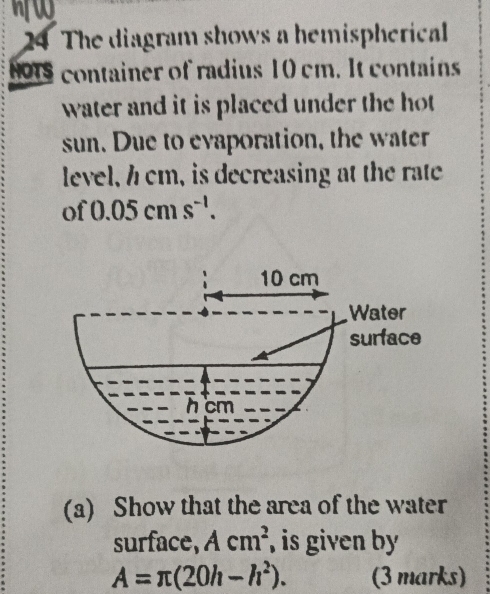 nW 
24 The diagram shows a hemispherical 
NO15 container of radius 10 cm. It contains 
water and it is placed under the hot 
sun. Due to evaporation, the water 
level, h cm, is decreasing at the rate 
of 0.05cms^(-1).
10 cm
Water 
surface
h cm
(a) Show that the area of the water 
surface, Acm^2 , is given by
A=π (20h-h^2). (3 marks)