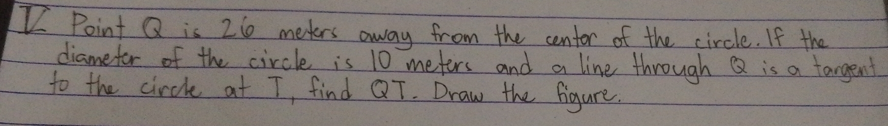 Point Q is 26 meters away from the centor of the circle. If the 
diamefor of the circle is 10 meters and a line through Q is a targent 
to the circle at T, find QT. Draw the figure.