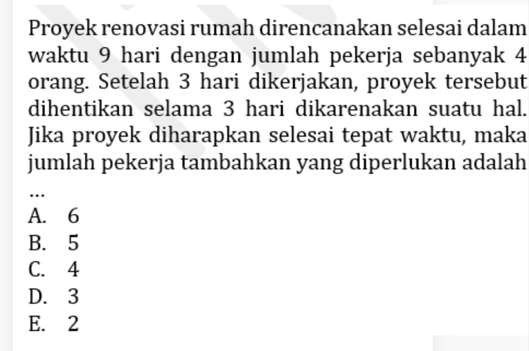 Proyek renovasi rumah direncanakan selesai dalam
waktu 9 hari dengan jumlah pekerja sebanyak 4
orang. Setelah 3 hari dikerjakan, proyek tersebut
dihentikan selama 3 hari dikarenakan suatu hal.
Jika proyek diharapkan selesai tepat waktu, maka
jumlah pekerja tambahkan yang diperlukan adalah
.
A. 6
B. 5
C. 4
D. 3
E. 2