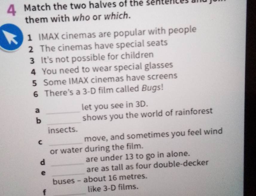 Match the two halves of the sentences an 
them with who or which. 
1 IMAX cinemas are popular with people 
2 The cinemas have special seats 
3 It's not possible for children 
4 You need to wear special glasses 
5 Some IMAX cinemas have screens 
6 There’s a 3-D film called Bugs! 
a _let you see in 3D. 
b _shows you the world of rainforest 
insects. 
C _move, and sometimes you feel wind 
or water during the film. 
d _are under 13 to go in alone. 
are as tall as four double-decker 
_e 
buses - about 16 metres. 
f _like 3-D films.