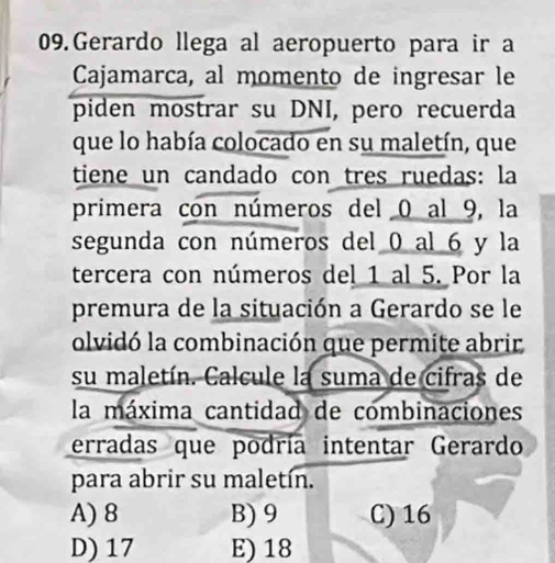 Gerardo llega al aeropuerto para ir a
Cajamarca, al momento de ingresar le
piden mostrar su DNI, pero recuerda
que lo había colocado en su maletín, que
tiene un candado con tres ruedas: la
primera con números del 0 al 9, la
segunda con números del 0 al 6 y la
tercera con números del 1 al 5. Por la
premura de la situación a Gerardo se le
olvidó la combinación que permite abrir
su maletín. Calcule la suma de cifras de
la máxima cantidad de combinaciones
erradas que podría intentar Gerardo
para abrir su maletín.
A) 8 B) 9 C) 16
D) 17 E) 18