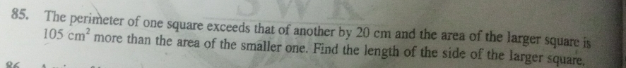 The perimeter of one square exceeds that of another by 20 cm and the area of the larger square is
105cm^2 more than the area of the smaller one. Find the length of the side of the larger square,