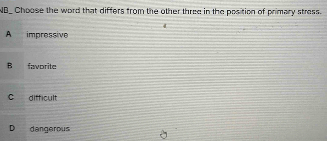 NB_ Choose the word that differs from the other three in the position of primary stress.
A impressive
B favorite
C difficult
D dangerous