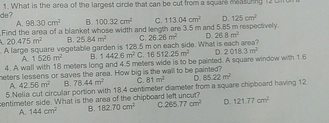 What is the area of the largest circle that can be cut from a square measuring 12 chon
de?
A. 98.30cm^2 B. 100.32cm^2 C. 113.04cm^2 D. 125cm^2
Find the area of a blanket whose width and length are 3.5 m and 5.85 m respectively.
A 20.475m^2 B. 25.84m^2 C. 26.26m^2 D. 26.8m^2. A large square vegetable garden is 128.5 m on each side. What is each area?
A. 1526m^2 B. 1442.6m^2 C 16512.25m^2 D. 2018.3m^2
4. A wall with 18 meters long and 4.5 meters wide is to be painted. A square window with 1.6
meters lessens or saves the area. How big is the wall to be painted?
A. 42.56m^2 B. 78.44m^2 C. 81m^2 D. 85.22m^2
5.Nelia cut circular portion with 18.4 centimeter diameter from a square chipboard having 12
centimeter side. What is the area of the chipboard left uncut?
A. 144cm^2 B. 182.70cm^2 C. 265.77cm^2 D. 121.77cm^2