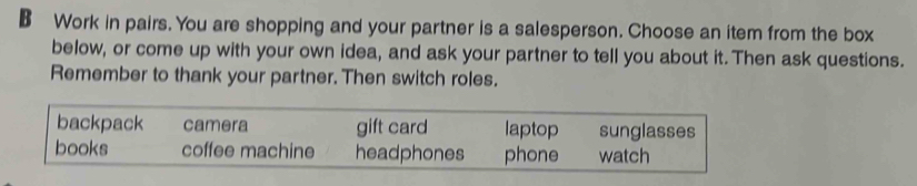 Work in pairs. You are shopping and your partner is a salesperson. Choose an item from the box
below, or come up with your own idea, and ask your partner to tell you about it. Then ask questions.
Remember to thank your partner. Then switch roles.
backpack camera gift card laptop sunglasses
books coffee machine headphones phone watch