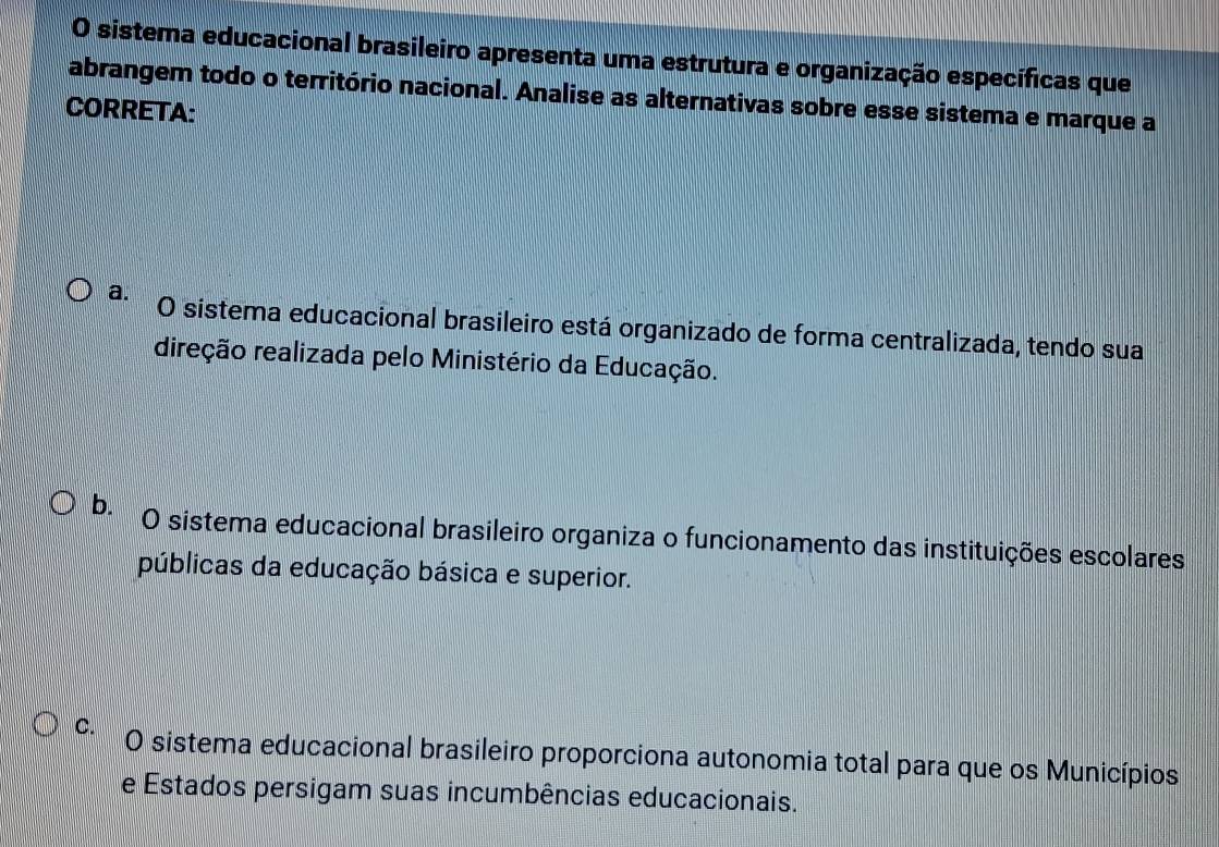 sistema educacional brasileiro apresenta uma estrutura e organização específicas que
abrangem todo o território nacional. Analise as alternativas sobre esse sistema e marque a
CORRETA:
a. O sistema educacional brasileiro está organizado de forma centralizada, tendo sua
direção realizada pelo Ministério da Educação.
b. O sistema educacional brasileiro organiza o funcionamento das instituições escolares
públicas da educação básica e superior.
C. O sistema educacional brasileiro proporciona autonomia total para que os Municípios
e Estados persigam suas incumbências educacionais.