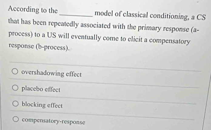 According to the_ model of classical conditioning, a CS
that has been repeatedly associated with the primary response (a-
process) to a US will eventually come to elicit a compensatory
response (b-process).
overshadowing effect
placebo effect
blocking effect
compensatory-response