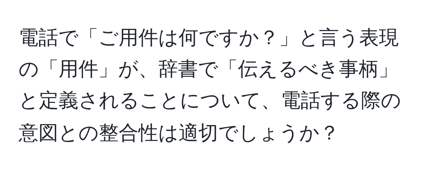 電話で「ご用件は何ですか？」と言う表現の「用件」が、辞書で「伝えるべき事柄」と定義されることについて、電話する際の意図との整合性は適切でしょうか？