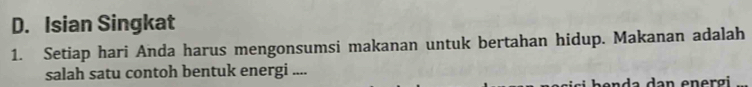 D. Isian Singkat
1. Setiap hari Anda harus mengonsumsi makanan untuk bertahan hidup. Makanan adalah
salah satu contoh bentuk energi ....