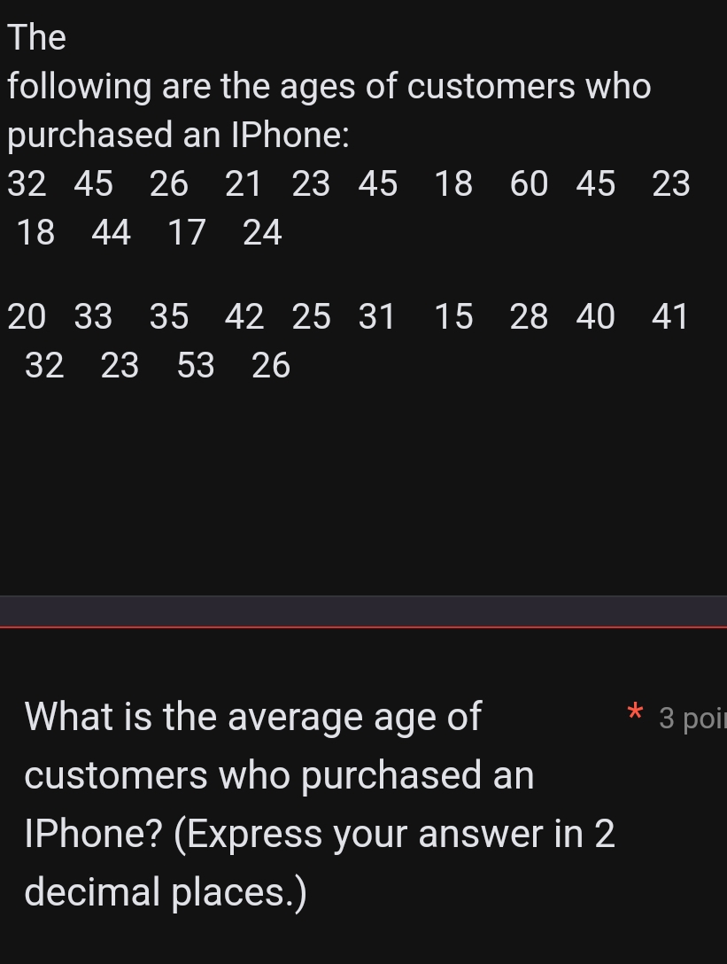 The 
following are the ages of customers who 
purchased an IPhone:
32 45 26 21 23 45 I 18 60 45 23
18 44 17 24
20 33 35 42 25 31 I 15 28 I 40 41
32 23 53 26
What is the average age of 3 poi 
customers who purchased an 
IPhone? (Express your answer in 2
decimal places.)