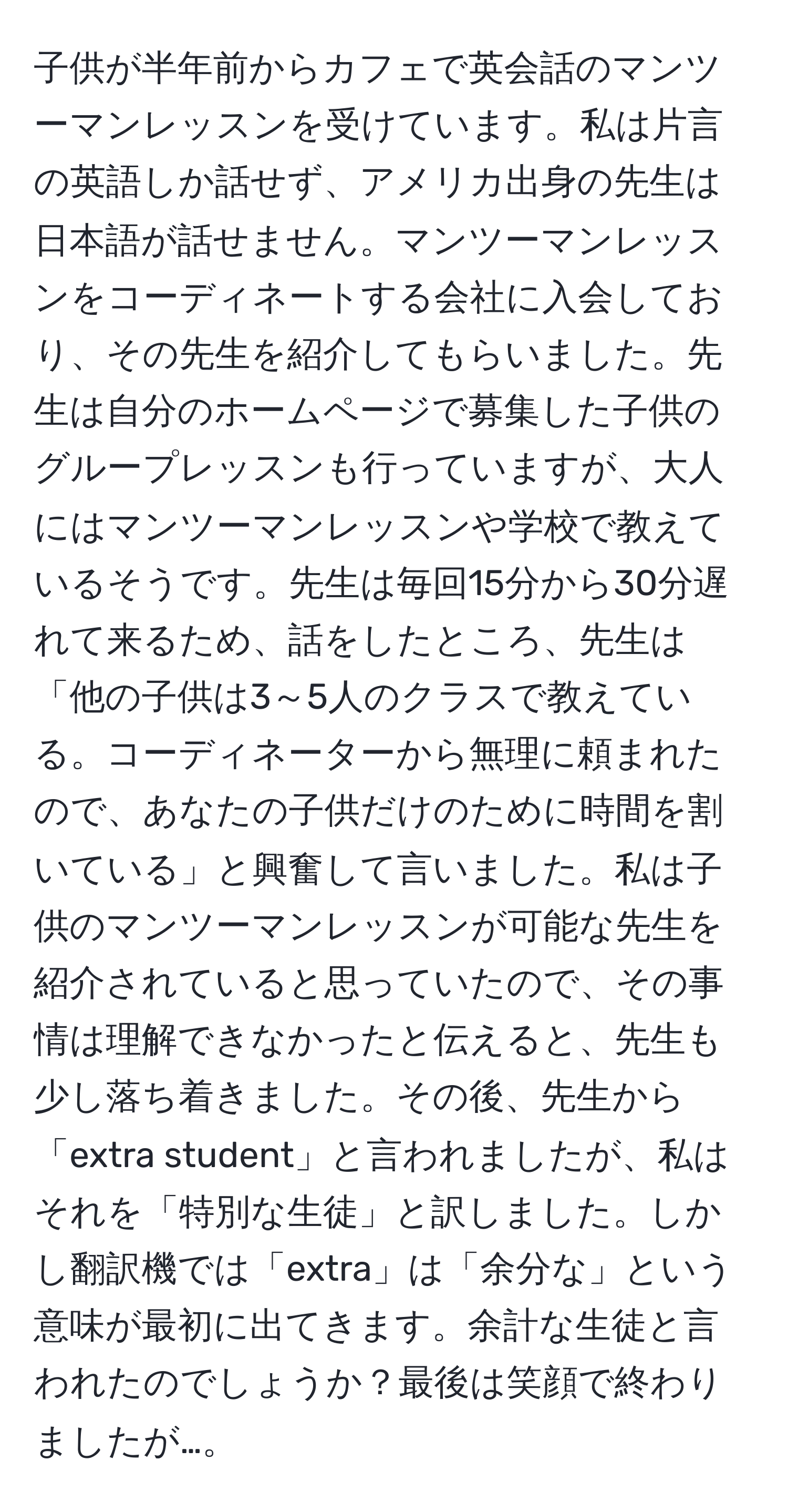 子供が半年前からカフェで英会話のマンツーマンレッスンを受けています。私は片言の英語しか話せず、アメリカ出身の先生は日本語が話せません。マンツーマンレッスンをコーディネートする会社に入会しており、その先生を紹介してもらいました。先生は自分のホームページで募集した子供のグループレッスンも行っていますが、大人にはマンツーマンレッスンや学校で教えているそうです。先生は毎回15分から30分遅れて来るため、話をしたところ、先生は「他の子供は3～5人のクラスで教えている。コーディネーターから無理に頼まれたので、あなたの子供だけのために時間を割いている」と興奮して言いました。私は子供のマンツーマンレッスンが可能な先生を紹介されていると思っていたので、その事情は理解できなかったと伝えると、先生も少し落ち着きました。その後、先生から「extra student」と言われましたが、私はそれを「特別な生徒」と訳しました。しかし翻訳機では「extra」は「余分な」という意味が最初に出てきます。余計な生徒と言われたのでしょうか？最後は笑顔で終わりましたが…。