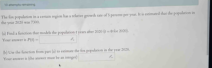 attempts remaining. 
The fox population in a certain region has a relative growth rate of 5 percent per year. It is estimated that the population in 
the year 2020 was 7300. 
(a) Find a function that models the population t years after 2020(t=0 for 2020). 
Your answer is P(t)=
(b) Use the function from part (a) to estimate the fox population in the year 2028. 
Your answer is (the answer must be an integer)