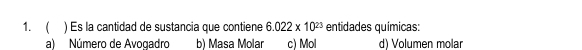  ) Es la cantidad de sustancia que contiene 6.022* 10^(23) entidades químicas:
a) Número de Avogadro b) Masa Molar c) Mol d) Volumen molar