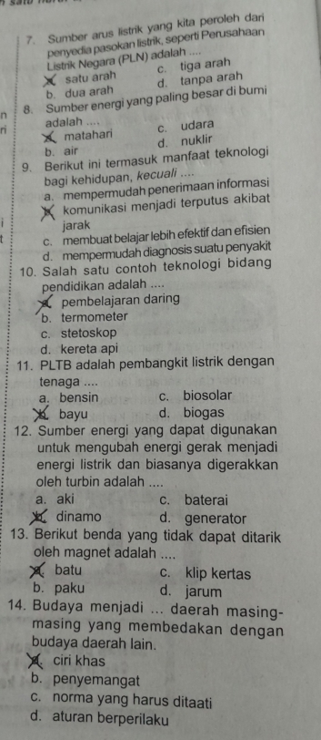 Sumber arus listrik yang kita peroleh dari
penyedia pasokan listrik, seperti Perusahaan
Listrik Negara (PLN) adalah ....
X satu arah c. tiga arah
b. dua arah d. tanpa arah
n 8. Sumber energi yang paling besar di bumi
n adalah .... c. udara
matahari
b. air d. nuklir
9. Berikut ini termasuk manfaat teknologi
bagi kehidupan, kecuali ....
a. mempermudah penerimaan informasi
komunikasi menjadi terputus akibat
jarak
c. membuat belajar lebih efektif dan efisien
d. mempermudah diagnosis suatu penyakit
10. Salah satu contoh teknologi bidang
pendidikan adalah ....
O pembelajaran daring
b. termometer
c. stetoskop
d. kereta api
11. PLTB adalah pembangkit listrik dengan
tenaga ....
a. bensin c. biosolar
b bayu d. biogas
12. Sumber energi yang dapat digunakan
untuk mengubah energi gerak menjadi
energi listrik dan biasanya digerakkan
oleh turbin adalah ....
a. aki c. baterai
h dinamo d. generator
13. Berikut benda yang tidak dapat ditarik
oleh magnet adalah ....
batu c. klip kertas
bì paku d. jarum
14. Budaya menjadi ... daerah masing-
masing yang membedakan dengan 
budaya daerah lain.
C ciri khas
b. penyemangat
c. norma yang harus ditaati
d. aturan berperilaku