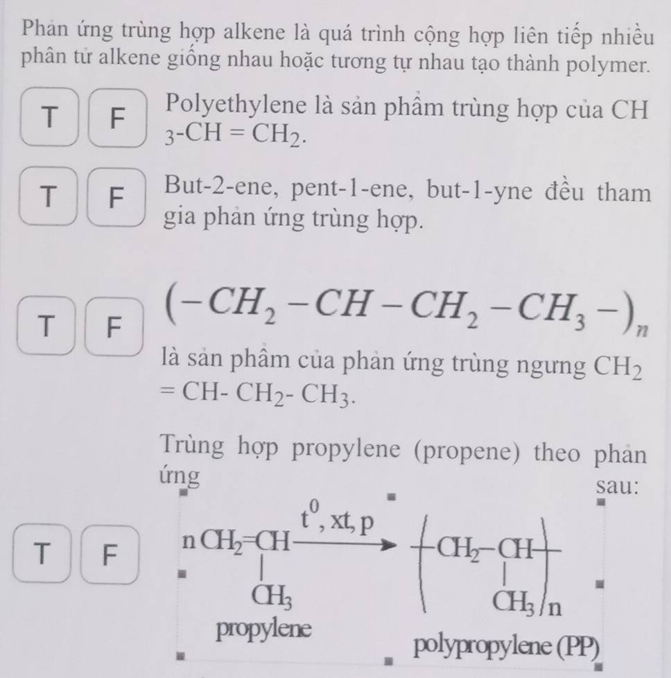 Phản ứng trùng hợp alkene là quá trình cộng hợp liên tiếp nhiều 
phân từ alkene giồng nhau hoặc tương tự nhau tạo thành polymer. 
T F Polyethylene là sản phâm trùng hợp của CH
3-CH=CH_2. 
T F But -2 -ene, pent-1-ene, but-1-yne đều tham 
gia phản ứng trùng hợp. 
T ₹F
(-CH_2-CH-CH_2-CH_3-)_n
là sản phâm của phản ứng trùng ngưng CH_2
=CH-CH_2-CH_3. 
Trùng hợp propylene (propene) theo phản 
ứng sau:

t^0, xt, p=
T F nCH_2=CH vector  -CH_2-CH=□  CH_3endpmatrix _CH_3/n
CH_3
propylene 
polypropylene (PP)