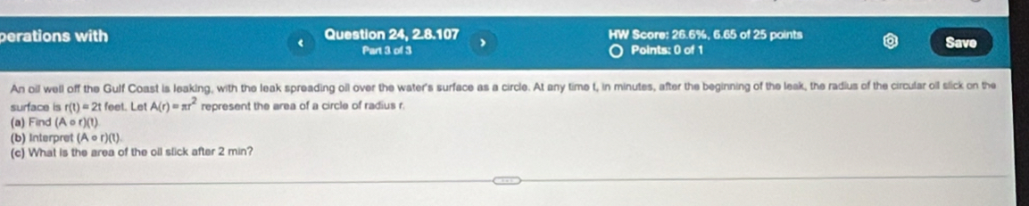 perations with Question 24, 2.8.107 HW Score: 26.6%, 6.65 of 25 points 
L Part 3 of 3 Points: 0 of 1 Save 
An oil well off the Gulf Coast is leaking, with the leak spreading oil over the water's surface as a circle. At any time t, in minutes, after the beginning of the leak, the radius of the circular oil slick on the 
surface is r(t)=2t feet. Let A(r)=π r^2 represent the area of a circle of radius r. 
(a) Find (A ○ r)(1) 
(b) Interpret (Acirc r)(t). 
(c) What is the area of the oll slick after 2 min?