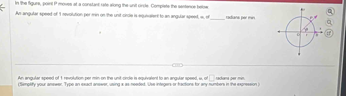 In the figure, point P moves at a constant rate along the unit circle. Complete the sentence below. 
An angular speed of 1 revolution per min on the unit circle is equivalent to an angular speed, ω, of_ radians per min. 
An angular speed of 1 revolution per min on the unit circle is equivalent to an angular speed, ω, of □ radians per min. 
(Simplify your answer. Type an exact answer, using π as needed. Use integers or fractions for any numbers in the expression )