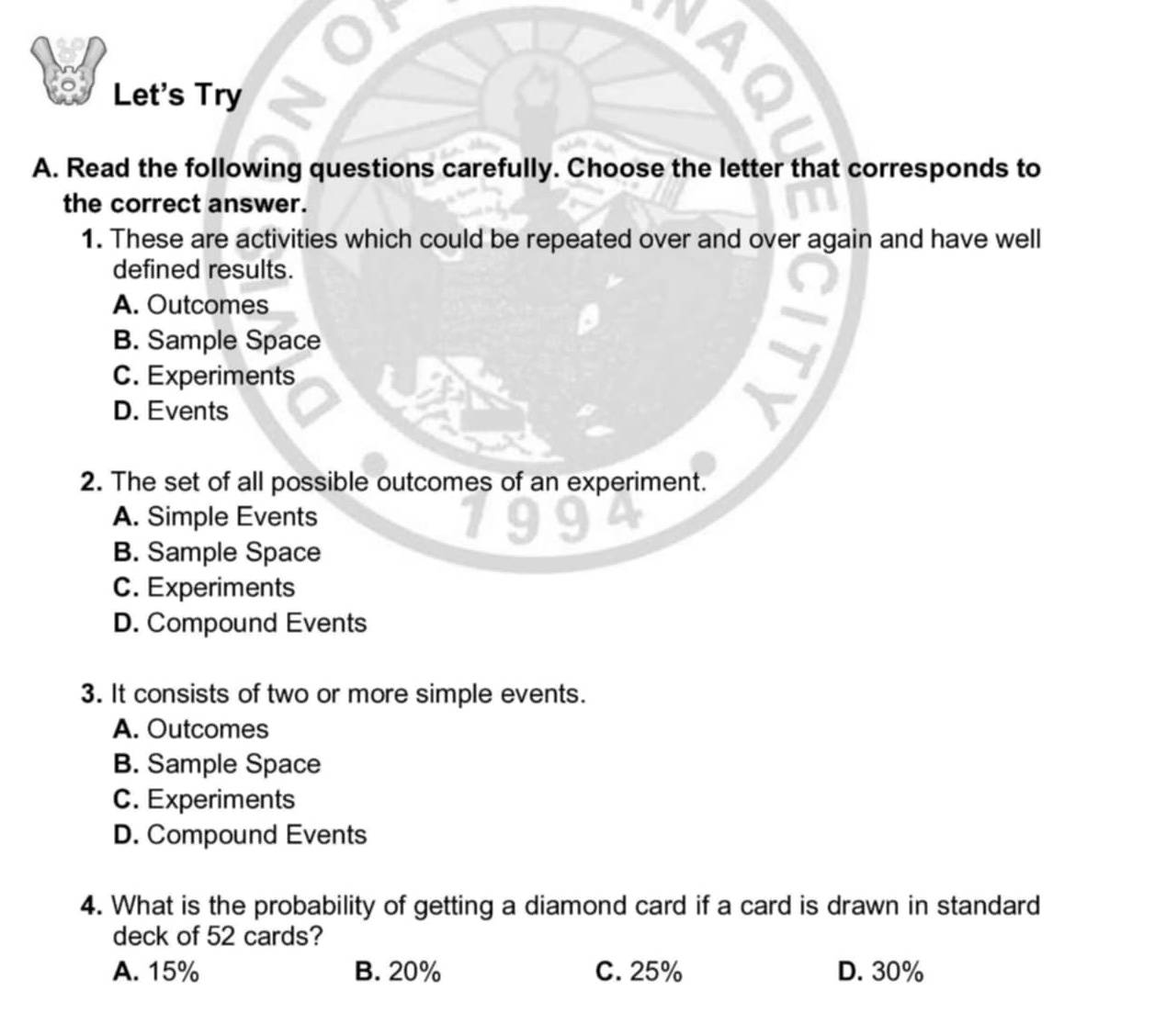 Let's Try
A. Read the following questions carefully. Choose the letter that corresponds to
the correct answer.
1. These are activities which could be repeated over and over again and have well
defined results.
A. Outcomes
B. Sample Space
C. Experiments
D. Events
2. The set of all possible outcomes of an experiment.
A. Simple Events
B. Sample Space
C. Experiments
D. Compound Events
3. It consists of two or more simple events.
A. Outcomes
B. Sample Space
C. Experiments
D. Compound Events
4. What is the probability of getting a diamond card if a card is drawn in standard
deck of 52 cards?
A. 15% B. 20% C. 25% D. 30%