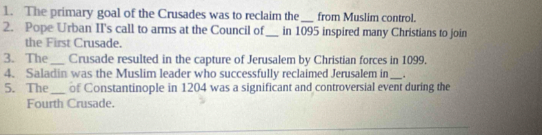 The primary goal of the Crusades was to reclaim the _from Muslim control. 
2. Pope Urban II's call to arms at the Council of_ in 1095 inspired many Christians to join 
the First Crusade. 
3. The_ Crusade resulted in the capture of Jerusalem by Christian forces in 1099. 
4. Saladin was the Muslim leader who successfully reclaimed Jerusalem in_ . 
5. The_ of Constantinople in 1204 was a significant and controversial event during the 
Fourth Crusade.