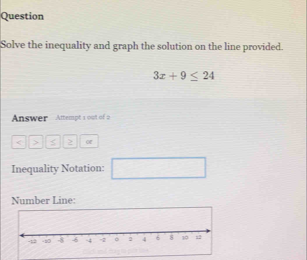 Question 
Solve the inequality and graph the solution on the line provided.
3x+9≤ 24
Answer Attempt 1 out of 2 
< > < > 
Inequality Notation: 
□ 
Number Line: