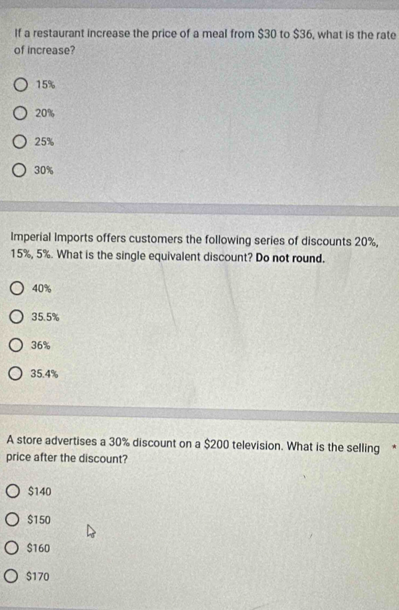 If a restaurant increase the price of a meal from $30 to $36, what is the rate
of increase?
15%
20%
25%
30%
Imperial Imports offers customers the following series of discounts 20%,
15%, 5%. What is the single equivalent discount? Do not round.
40%
35.5%
36%
35.4%
A store advertises a 30% discount on a $200 television. What is the selling *
price after the discount?
$140
$150
$160
$170