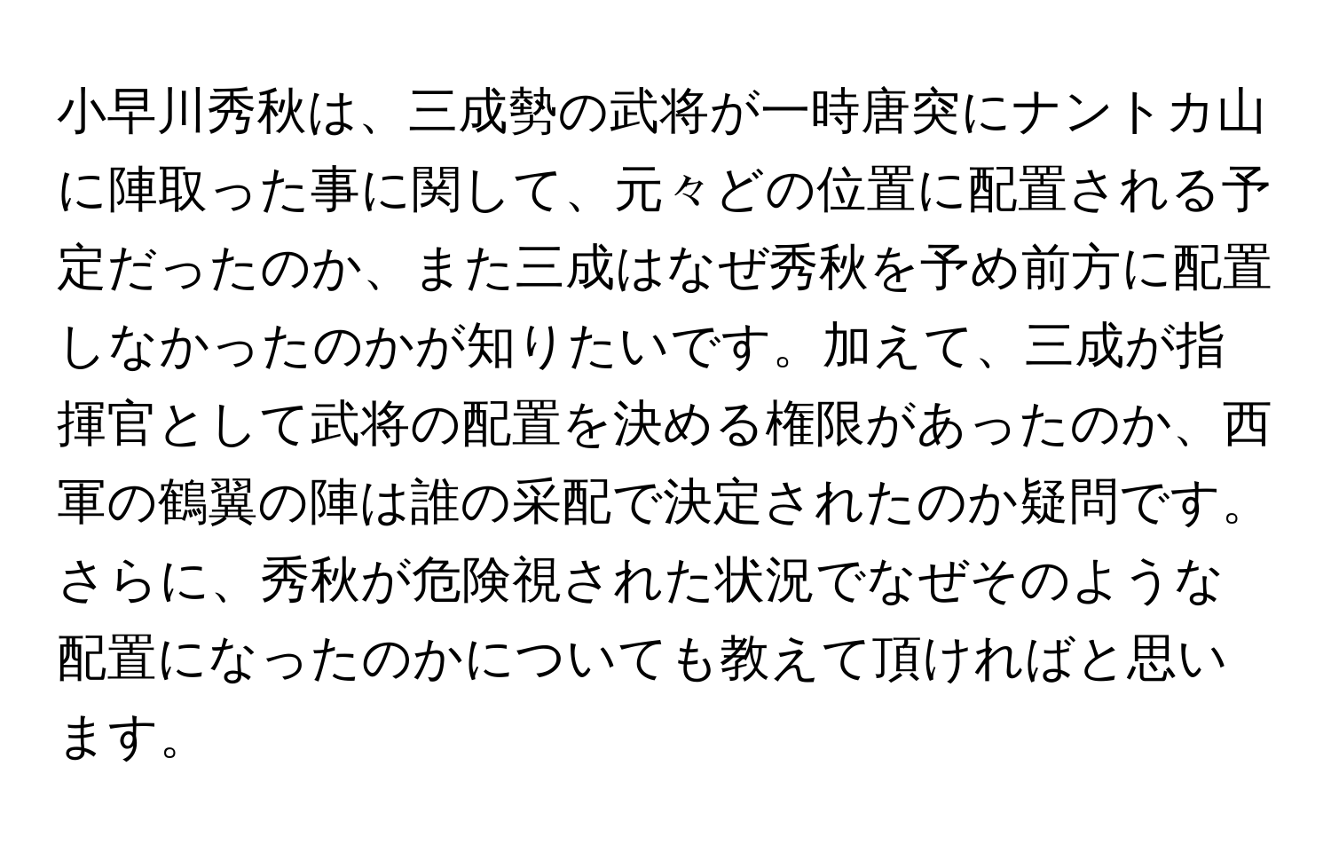 小早川秀秋は、三成勢の武将が一時唐突にナントカ山に陣取った事に関して、元々どの位置に配置される予定だったのか、また三成はなぜ秀秋を予め前方に配置しなかったのかが知りたいです。加えて、三成が指揮官として武将の配置を決める権限があったのか、西軍の鶴翼の陣は誰の采配で決定されたのか疑問です。さらに、秀秋が危険視された状況でなぜそのような配置になったのかについても教えて頂ければと思います。