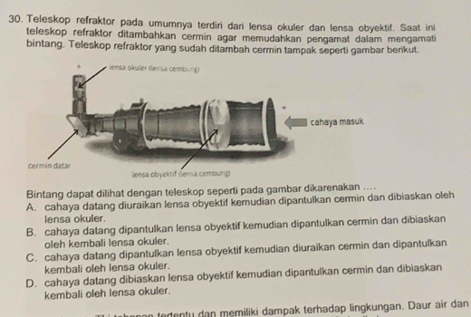 Teleskop refraktor pada umumnya terdiri dari lensa okuler dan lensa obyektif. Saat ini
teleskop refraktor ditambahkan cermin agar memudahkan pengamat dalam mengamati
bintang. Teleskop refraktor yang sudah ditambah cermin tampak seperti gambar berikut.
Bintang dapat dilihat dengan teleskop seperti pada gambar dikarenakan ....
A. cahaya datang diuraikan lensa obyektif kemudian dipantulkan cermin dan dibiaskan oleh
lensa okuler.
B. cahaya datang dipantulkan lensa obyektif kemudian dipantulkan cermin dan dibiaskan
oleh kembali lensa okuler.
C. cahaya datang dipantulkan lensa obyektif kemudian diuraikan cermin dan dipantulkan
kembali oleh lensa okuler.
D. cahaya datang dibiaskan lensa obyektif kemudian dipantulkan cermin dan dibiaskan
kembali oleh lensa okuler.
tertenty dan memiliki dampak terhadap lingkungan. Daur air dan