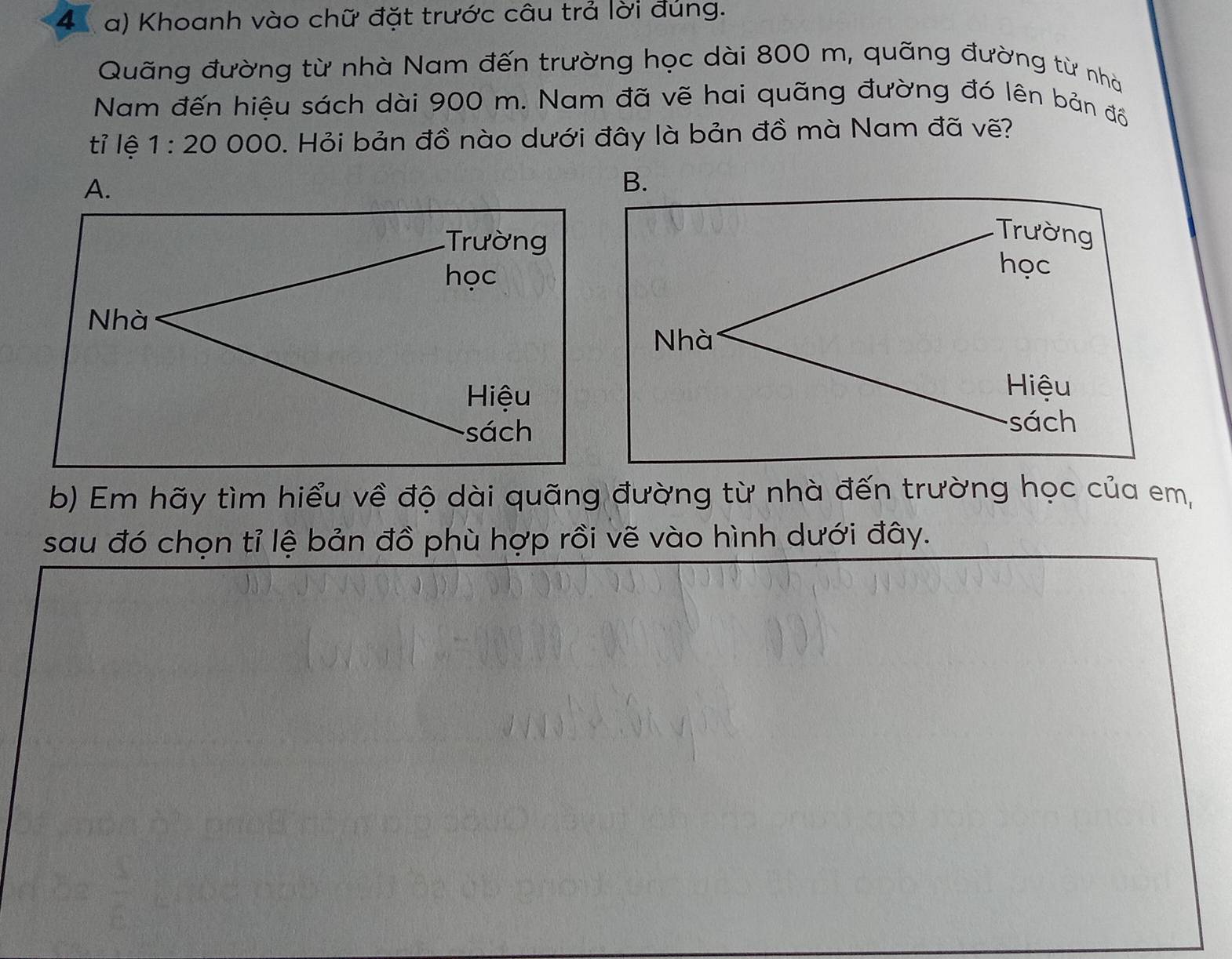 Khoanh vào chữ đặt trước câu trả lời đủng.
Quãng đường từ nhà Nam đến trường học dài 800 m, quãng đường từ nhà
Nam đến hiệu sách dài 900 m. Nam đã vẽ hai quãng đường đó lên bản đồ
tỉ lệ 1:20 00 C 0. Hỏi bản đồ nào dưới đây là bản đồ mà Nam đã vẽ?
B.
b) Em hãy tìm hiểu về độ dài quãng đường từ nhà đến trường học của em,
sau đó chọn tỉ lệ bản đồ phù hợp rồi vẽ vào hình dưới đây.